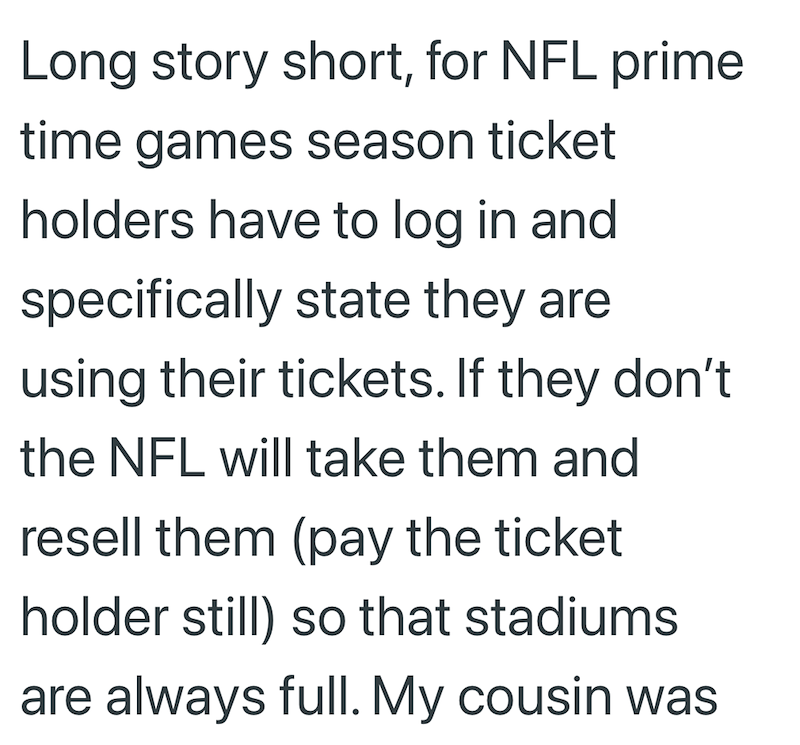 Long story short, for NFL prime time games season ticket holders have to log in and specifically state they are using their tickets. If they don't the NFL will take them and resell them (pay the ticket holder still) so that stadiums are always full. My cousin was
