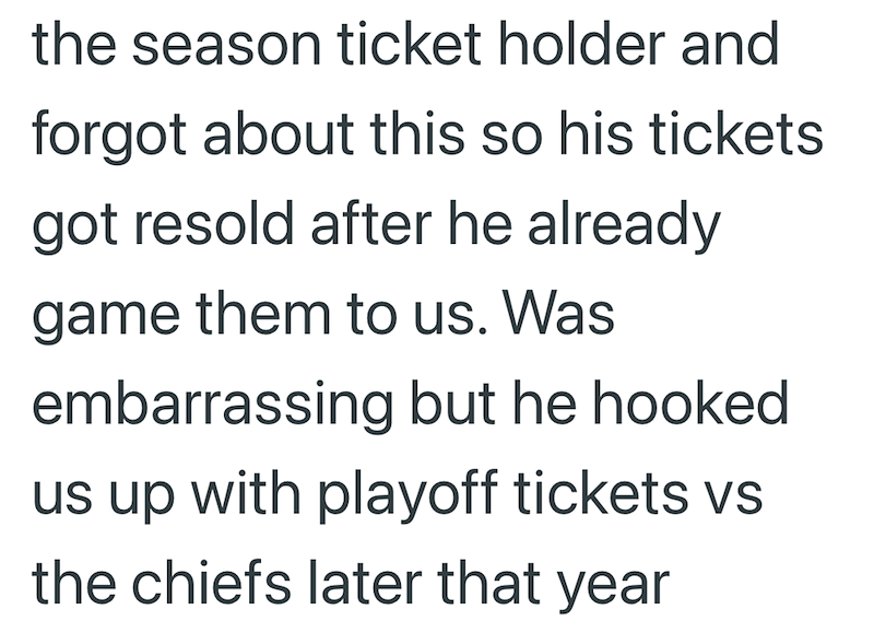 the season ticket holder and forgot about this so his tickets got resold after he already game them to us. Was embarrassing but he hooked us up with playoff tickets vs the chiefs later that year