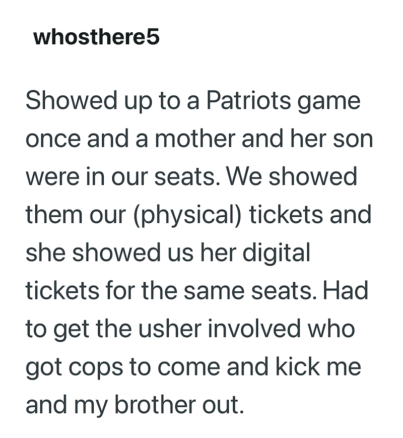 whosthere5 Showed up to a Patriots game once and a mother and her son were in our seats. We showed them our (physical) tickets and she showed us her digital tickets for the same seats. Had to get the usher involved who got cops to come and kick me and my brother out.