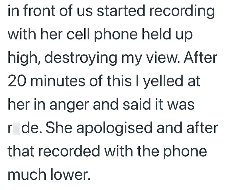 in front of us started recording with her cell phone held up high, destroying my view. After 20 minutes of this I yelled at her in anger and said it was ride. She apologised and after that recorded with the phone much lower.