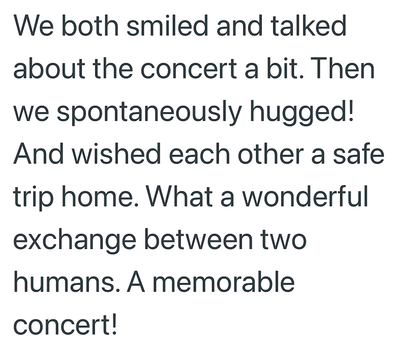 We both smiled and talked about the concert a bit. Then we spontaneously hugged! And wished each other a safe trip home. What a wonderful exchange between two humans. A memorable concert!