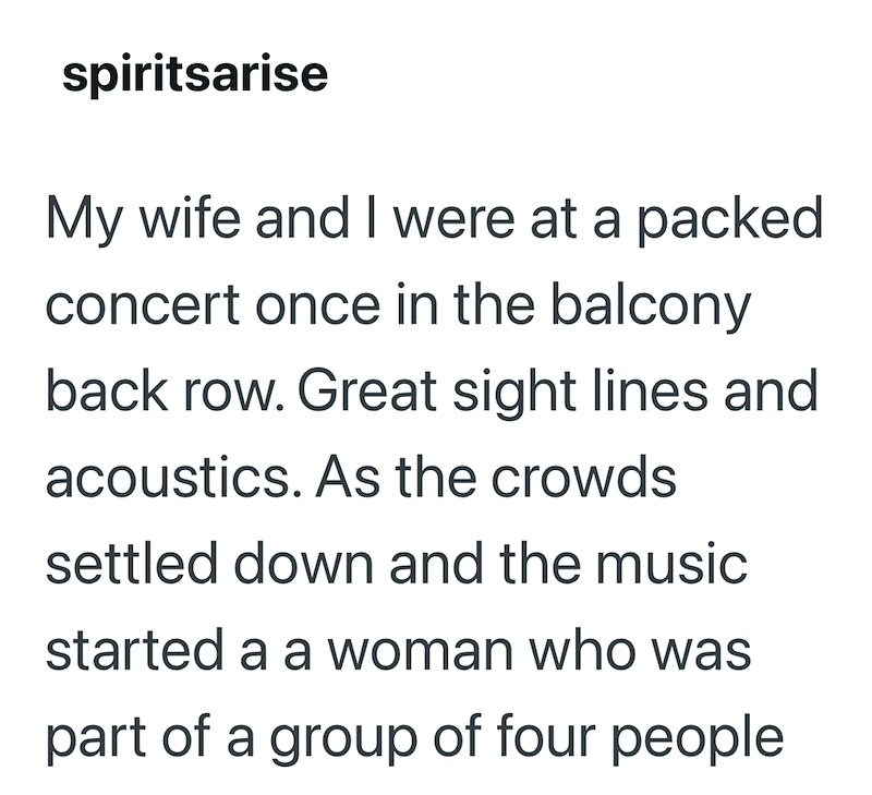 spiritsarise My wife and I were at a packed concert once in the balcony back row. Great sight lines and acoustics. As the crowds settled down and the music started a a woman who was part of a group of four people
