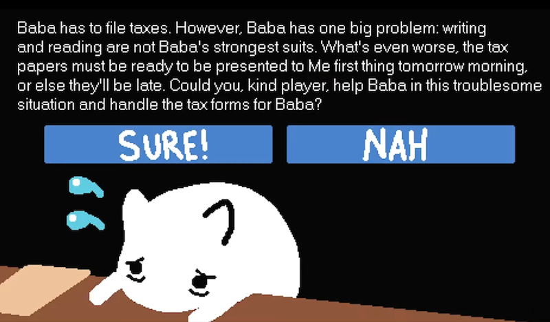 Baba has to file taxes. However, Baba has one big problem: writing and reading are not Baba's strongest suits. What's even worse, the tax papers must be ready to be presented to Me first thing tomorrow morning. or else they'll be late. Could you, kind player, help Baba in this troublesome situation and handle the tax forms for Baba? SURE! つ NAH