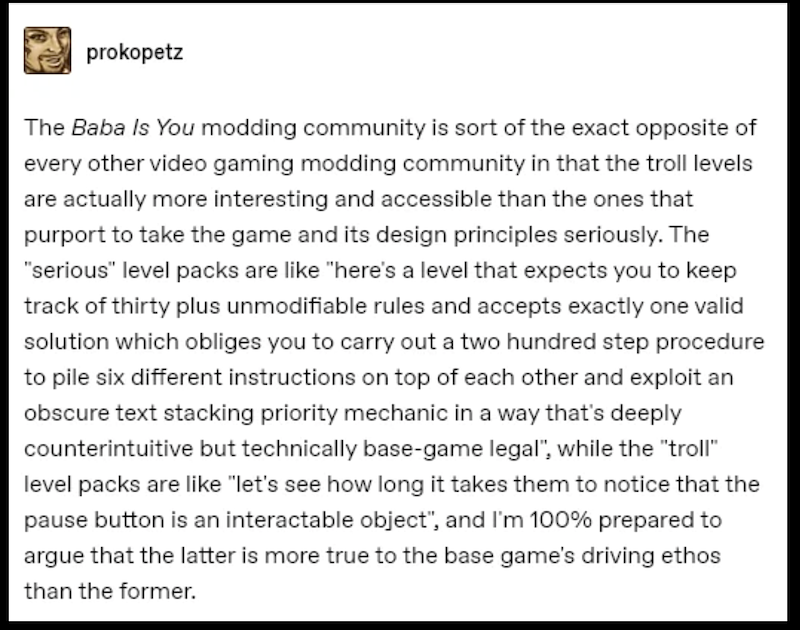 prokopetz The Baba Is You modding community is sort of the exact opposite of every other video gaming modding community in that the troll levels are actually more interesting and accessible than the ones that purport to take the game and its design principles seriously. The "serious" level packs are like "here's a level that expects you to keep track of thirty plus unmodifiable rules and accepts exactly one valid solution which obliges you to carry out a two hundred step procedure to pile six di