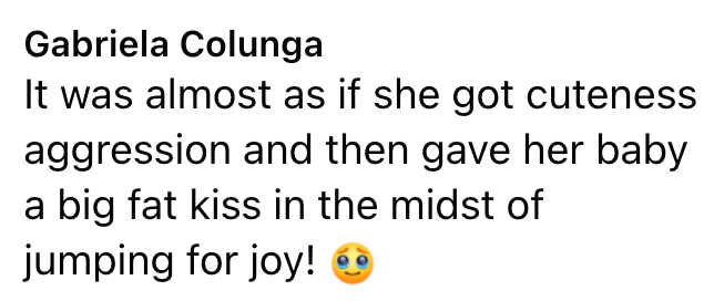 Gabriela Colunga It was almost as if she got cuteness aggression and then gave her baby a big fat kiss in the midst of jumping for joy! +