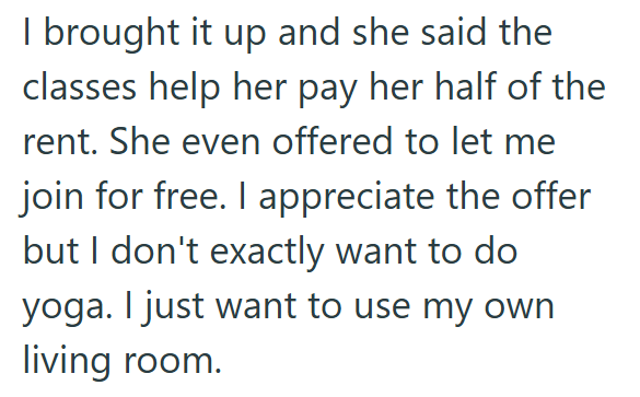I brought it up and she said the classes help her pay her half of the rent. She even offered to let me join for free. I appreciate the offer but I don't exactly want to do yoga. I just want to use my own living room.