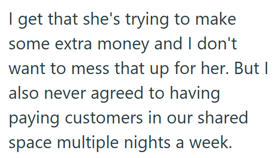 I get that she's trying to make some extra money and I don't want to mess that up for her. But I also never agreed to having paying customers in our shared space multiple nights a week.
