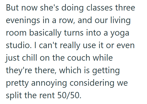 But now she's doing classes three evenings in a row, and our living room basically turns into a yoga studio. I can't really use it or even just chill on the couch while they're there, which is getting pretty annoying considering we split the rent 50/50.