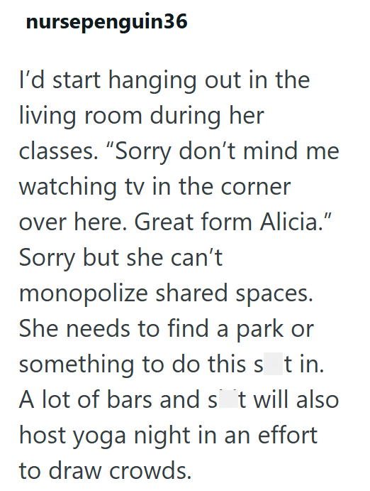 nursepenguin36 I'd start hanging out in the living room during her classes. "Sorry don't mind me watching tv in the corner over here. Great form Alicia." Sorry but she can't monopolize shared spaces. She needs to find a park or something to do this sit in. A lot of bars and sit will also host yoga night in an effort to draw crowds.
