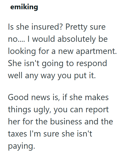 emiking Is she insured? Pretty sure no.... I would absolutely be looking for a new apartment. She isn't going to respond well any way you put it. Good news is, if she makes things ugly, you can report her for the business and the taxes I'm sure she isn't paying.