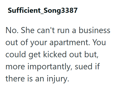 Sufficient_Song3387 No. She can't run a business out of your apartment. You could get kicked out but, more importantly, sued if there is an injury.