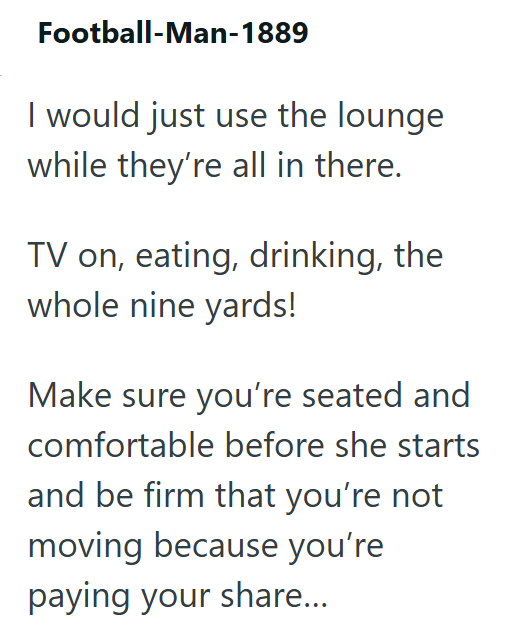 Football-Man-1889 I would just use the lounge while they're all in there. TV on, eating, drinking, the whole nine yards! Make sure you're seated and comfortable before she starts and be firm that you're not moving because you're paying your share...