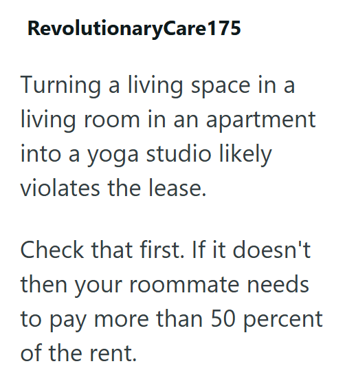 RevolutionaryCare 175 Turning a living space in a living room in an apartment into a yoga studio likely violates the lease. Check that first. If it doesn't then your roommate needs to pay more than 50 percent of the rent.