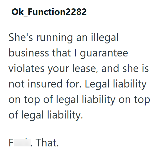 Ok_Function2282 She's running an illegal business that I guarantee violates your lease, and she is not insured for. Legal liability on top of legal liability on top of legal liability. F. That.