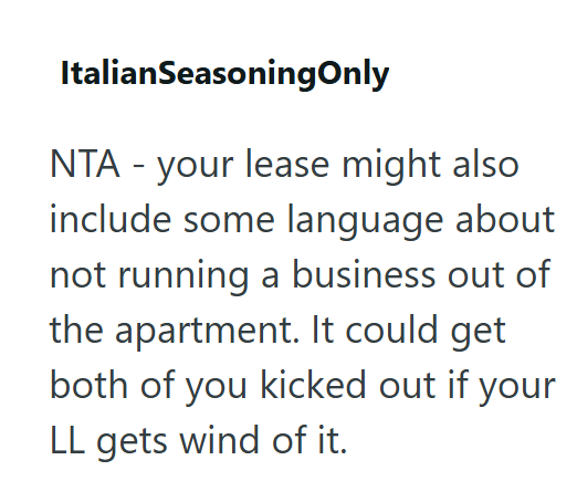 ItalianSeasoningOnly NTA - your lease might also include some language about not running a business out of the apartment. It could get both of you kicked out if your LL gets wind of it.