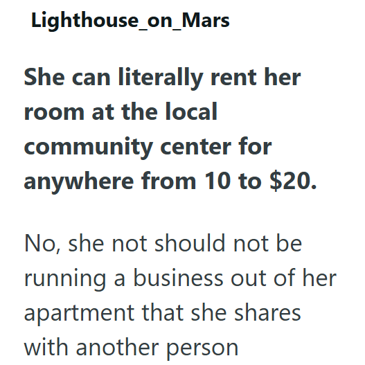 Lighthouse_on_Mars She can literally rent her room at the local community center for anywhere from 10 to $20. No, she not should not be running a business out of her apartment that she shares with another person