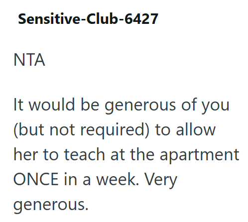 Sensitive-Club-6427 ΝΤΑ It would be generous of you (but not required) to allow her to teach at the apartment ONCE in a week. Very generous.
