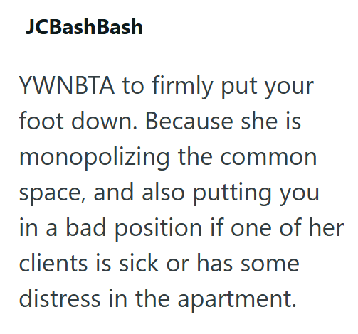 JCBashBash YWNBTA to firmly put your foot down. Because she is monopolizing the common space, and also putting you in a bad position if one of her clients is sick or has some distress in the apartment.