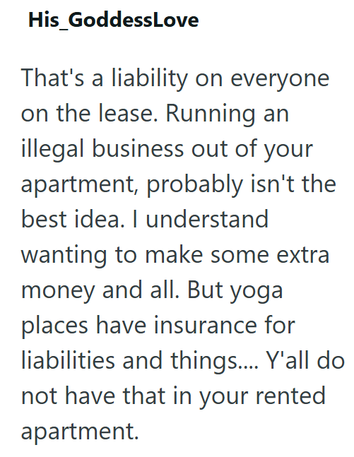His_GoddessLove That's a liability on everyone on the lease. Running an illegal business out of your apartment, probably isn't the best idea. I understand wanting to make some extra money and all. But yoga places have insurance for liabilities and things.... Y'all do not have that in your rented apartment.