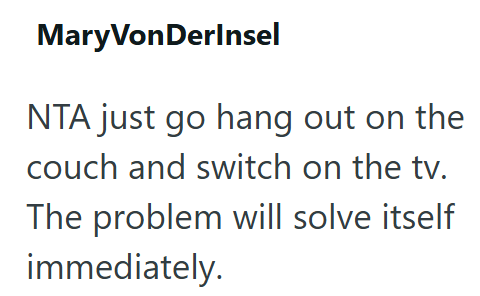 MaryVonDerInsel NTA just go hang out on the couch and switch on the tv. The problem will solve itself immediately.