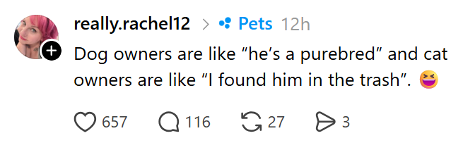 really.rachel12 > • Pets 12h (+ Dog owners are like "he's a purebred" and cat owners are like "I found him in the trash". > 657 Q116 27 Өз