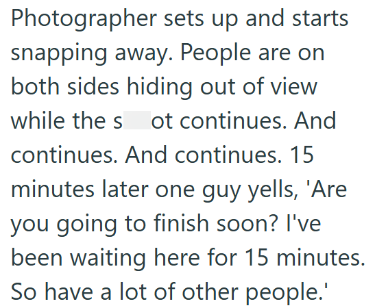 Photographer sets up and starts snapping away. People are on both sides hiding out of view while the s ot continues. And continues. And continues. 15 minutes later one guy yells, 'Are you going to finish soon? I've been waiting here for 15 minutes. So have a lot of other people.'