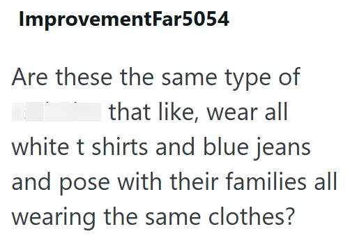 ImprovementFar5054 Are these the same type of that like, wear all white t shirts and blue jeans and pose with their families all wearing the same clothes?