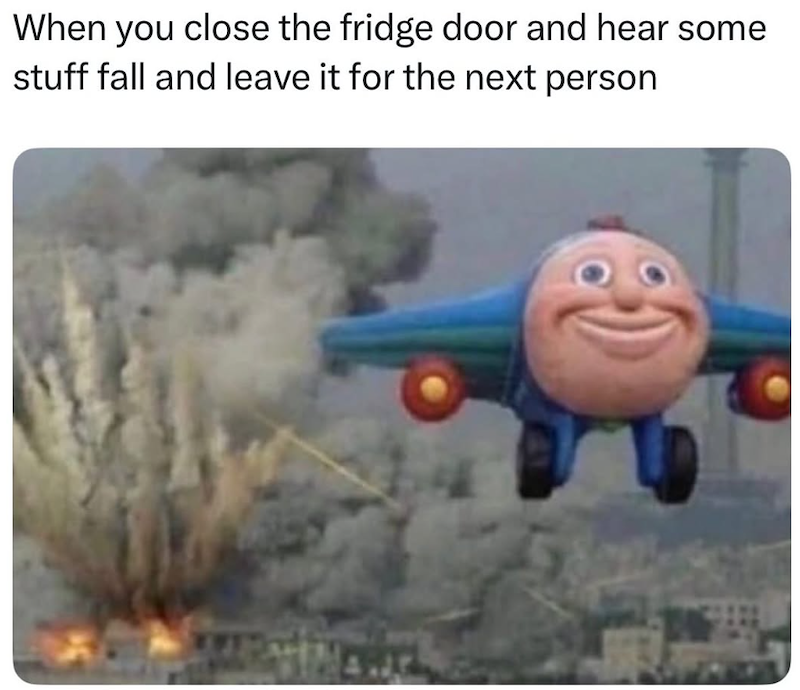 When you close the fridge door and hear some stuff fall and leave it for the next person
