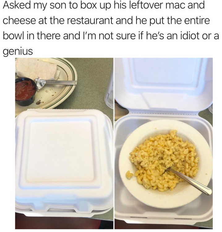 Asked my son to box up his leftover mac and cheese at the restaurant and he put the entire bowl in there and I'm not sure if he's an idiot or a genius