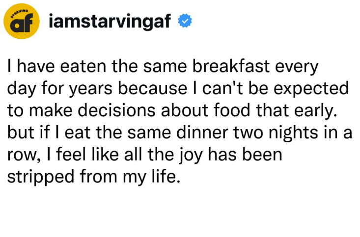 STARVING af iamstarvingaf I have eaten the same breakfast every day for years because I can't be expected to make decisions about food that early. but if I eat the same dinner two nights in a row, I feel like all the joy has been stripped from my life.