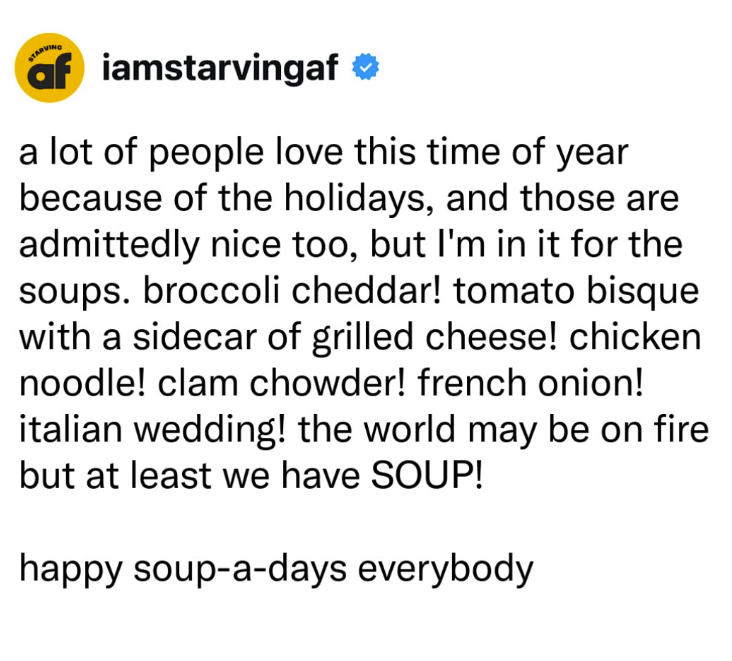 af iamstarvingaf a lot of people love this time of year because of the holidays, and those are admittedly nice too, but I'm in it for the soups. broccoli cheddar! tomato bisque with a sidecar of grilled cheese! chicken noodle! clam chowder! french onion! italian wedding! the world may be on fire but at least we have SOUP! happy soup-a-days everybody