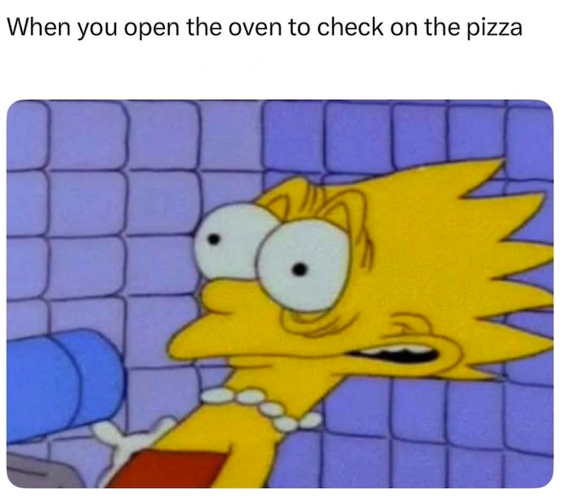 When you open the oven to check on the pizza