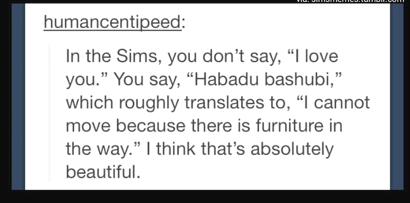 humancentipeed: In the Sims, you don't say, "I love you." You say, "Habadu bashubi," which roughly translates to, "I cannot move because there is furniture in the way." I think that's absolutely beautiful.