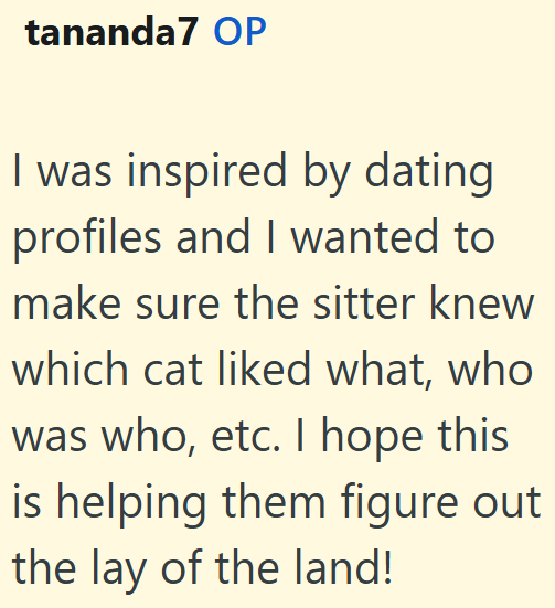 tananda7 OP I was inspired by dating profiles and I wanted to make sure the sitter knew which cat liked what, who was who, etc. I hope this is helping them figure out the lay of the land!