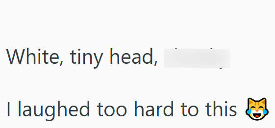 White, tiny head, I laughed too hard to this