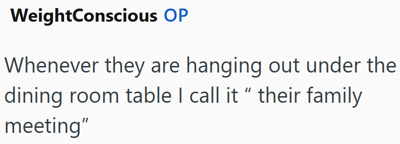 WeightConscious OP Whenever they are hanging out under the dining room table I call it " their family meeting"