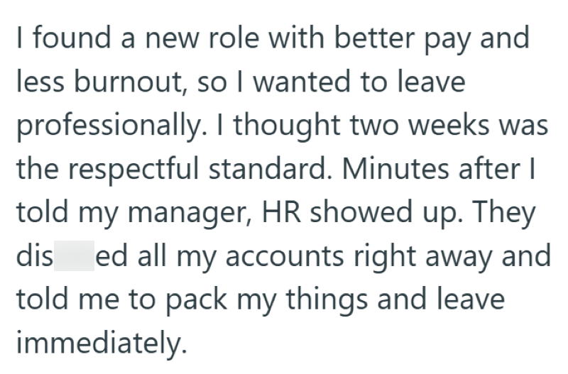 I found a new role with better pay and less burnout, so I wanted to leave professionally. I thought two weeks was the respectful standard. Minutes after I told my manager, HR showed up. They dis ed all my accounts right away and told me to pack my things and leave immediately.