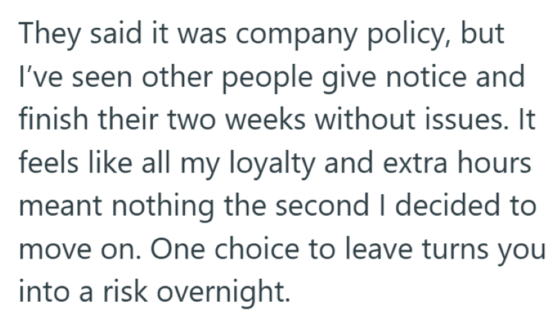 They said it was company policy, but I've seen other people give notice and finish their two weeks without issues. It feels like all my loyalty and extra hours meant nothing the second I decided to move on. One choice to leave turns you into a risk overnight.
