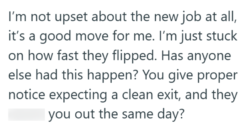 I'm not upset about the new job at all, it's a good move for me. I'm just stuck on how fast they flipped. Has anyone else had this happen? You give proper notice expecting a clean exit, and they you out the same day?