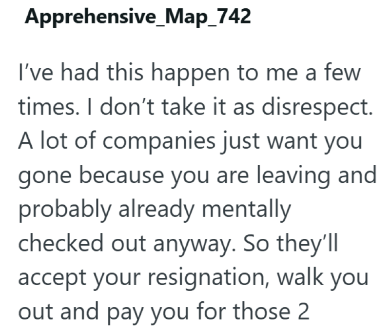 Apprehensive _Map_742 I've had this happen to me a few times. I don't take it as disrespect. A lot of companies just want you gone because you are leaving and probably already mentally checked out anyway. So they'll accept your resignation, walk you out and pay you for those 2.