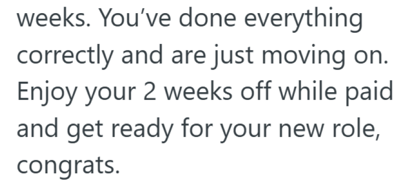 weeks. You've done everything correctly and are just moving on. Enjoy your 2 weeks off while paid and get ready for your new role, congrats.
