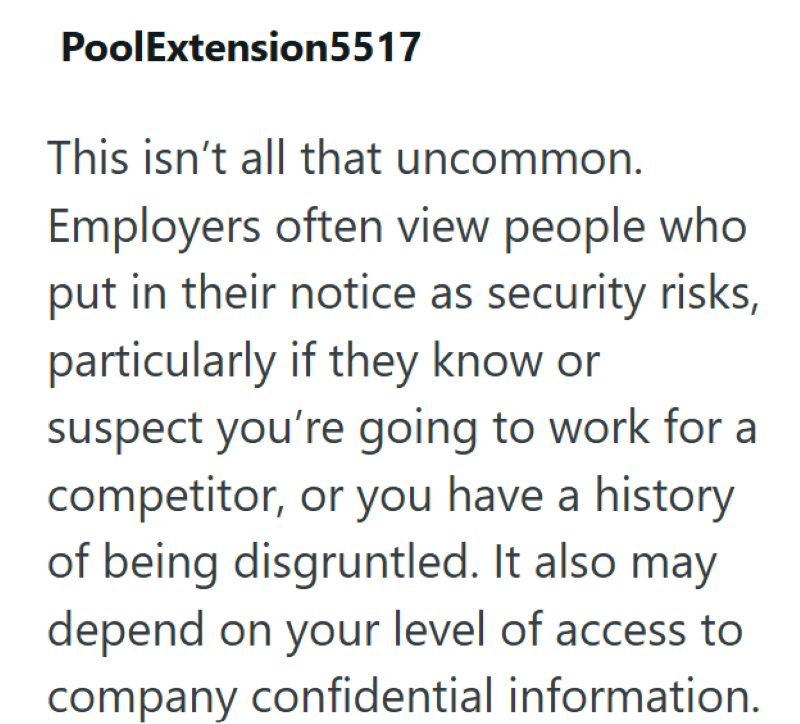 PoolExtension 5517 This isn't all that uncommon. Employers often view people who put in their notice as security risks, particularly if they know or suspect you're going to work for a competitor, or you have a history of being disgruntled. It also may depend on your level of access to company confidential information.
