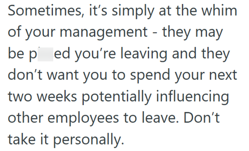 Sometimes, it's simply at the whim of your management - they may be ped you're leaving and they don't want you to spend your next two weeks potentially influencing other employees to leave. Don't take it personally.