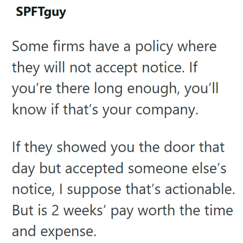 SPFTguy Some firms have a policy where they will not accept notice. If you're there long enough, you'll know if that's your company. If they showed you the door that day but accepted someone else's notice, I suppose that's actionable. But is 2 weeks' pay worth the time and expense.