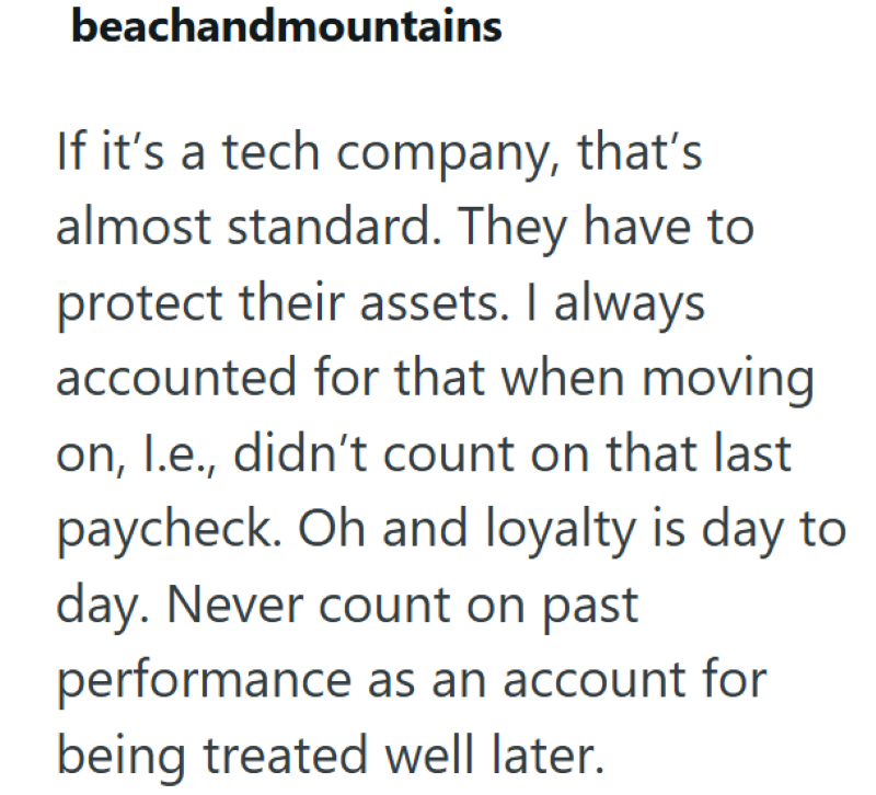 beachandmountains If it's a tech company, that's almost standard. They have to protect their assets. I always accounted for that when moving on, l.e., didn't count on that last paycheck. Oh and loyalty is day to day. Never count on past performance as an account for being treated well later.