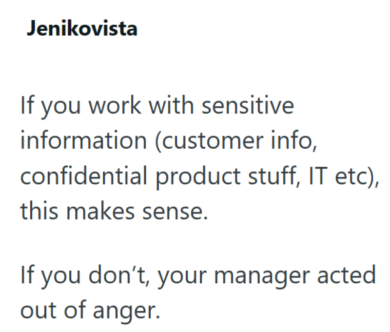 Jenikovista If you work with sensitive information (customer info, confidential product stuff, IT etc), this makes sense. If you don't, your manager acted out of anger.