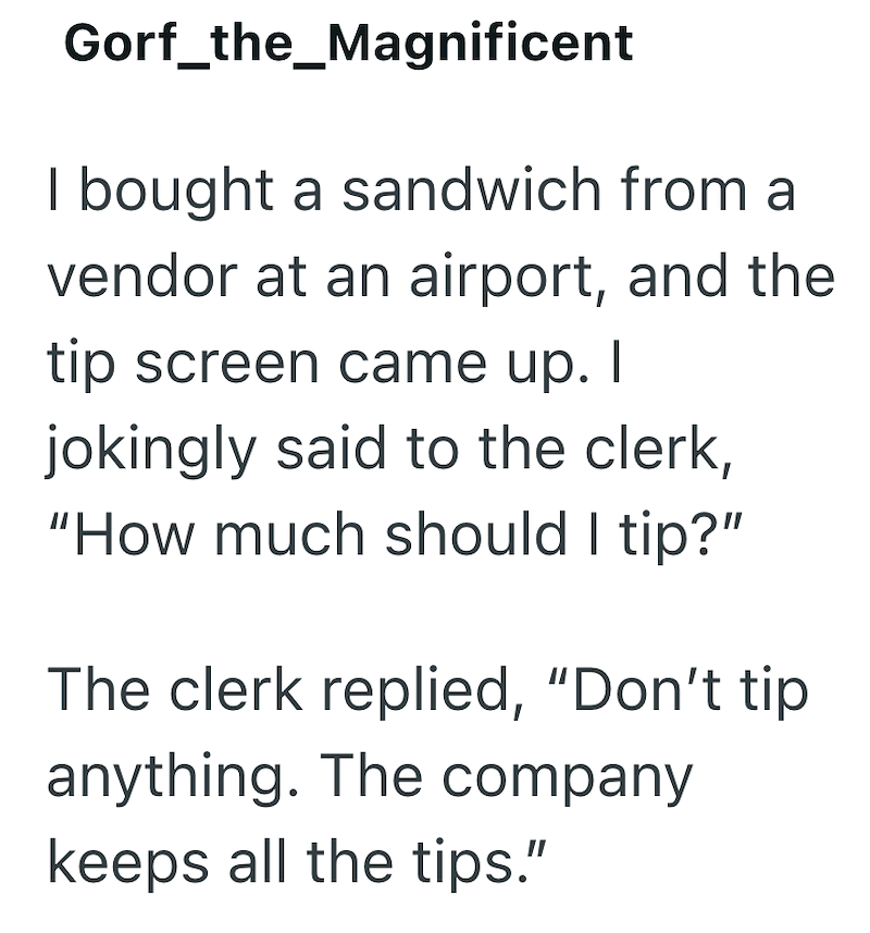 Gorf_the_Magnificent I bought a sandwich from a vendor at an airport, and the tip screen came up. I jokingly said to the clerk, "How much should I tip?" The clerk replied, "Don't tip anything. The company keeps all the tips."