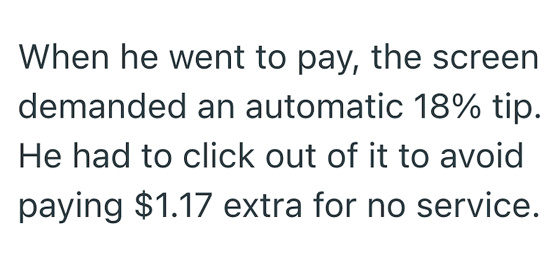 When he went to pay, the screen demanded an automatic 18% tip. He had to click out of it to avoid paying $1.17 extra for no service.
