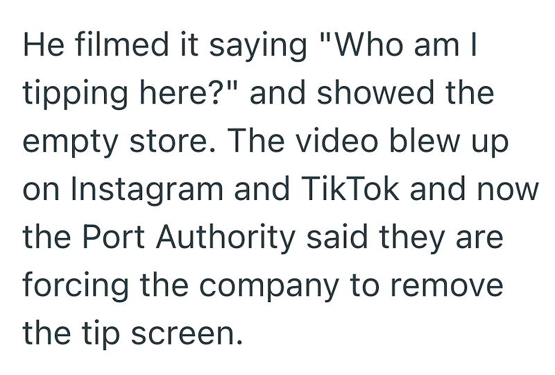 He filmed it saying "Who am I tipping here?" and showed the empty store. The video blew up on Instagram and TikTok and now the Port Authority said they are forcing the company to remove the tip screen.