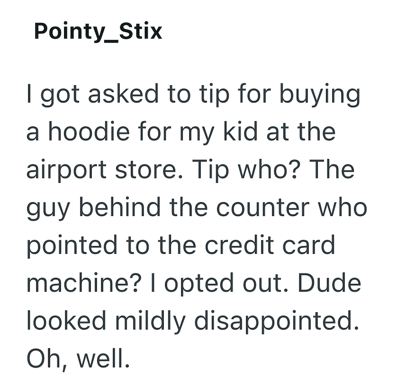 Pointy_Stix I got asked to tip for buying a hoodie for my kid at the airport store. Tip who? The guy behind the counter who pointed to the credit card machine? I opted out. Dude looked mildly disappointed. Oh, well.